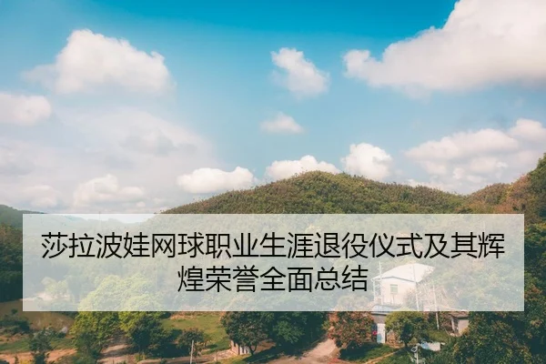 莎拉波娃网球职业生涯退役仪式及其辉煌荣誉全面总结